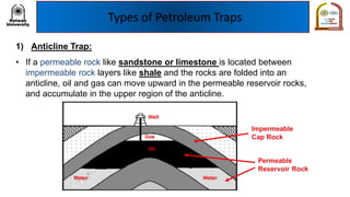 Types of Petroleum Traps
1) Anticline Trap:
• If a permeable rock like sandstone or limestone is located between
impermeable rock layers like shale and the rocks are folded into an
anticline, oil and gas can move upward in the permeable reservoir rocks,
and accumulate in the upper region of the anticline.
 