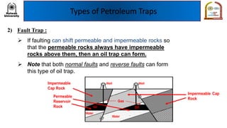 Types of Petroleum Traps
2) Fault Trap :
➢ If faulting can shift permeable and impermeable rocks so
that the permeable rocks always have impermeable
rocks above them, then an oil trap can form.
➢ Note that both normal faults and reverse faults can form
this type of oil trap.
 