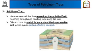Types of Petroleum Traps
3) Salt Dome Trap :
➢ Here we see salt that has moved up through the Earth,
punching through and bending rock along the way.
➢ Oil can come to rest right up against the impermeable
salt, which makes salt an effective trap rock.
 