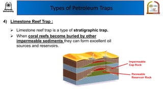 Types of Petroleum Traps
4) Limestone Reef Trap :
➢ Limestone reef trap is a type of stratigraphic trap.
➢ When coral reefs become buried by other
impermeable sediments they can form excellent oil
sources and reservoirs.
 