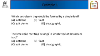 Example 1
Which petroleum trap would be formed by a simple fold?
(A) anticline (B) fault
(C) salt dome (D) stratigraphic
The limestone reef trap belongs to which type of petroleum
trap?
(A) anticline (B) fault
(C) salt dome (D) stratigraphic
 
