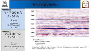 Seismic acquisition
• Example 1:
V = 7,000 m/s
F = 50 Hz
l= V/F
= 7,000/50
[(m/s)/(cycles/s)]
= …….m
• Example 2:
V = 3,000 m/s
F = 50 Hz
l= V/F
= 3,000/50 [(m/s)/(cycles/s)]
= ……….m
 