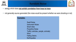 Random Noise
• energy which does not exhibit correlation from trace to trace
• not generally source generated (the noise would be present whether we were shooting or not)
Examples:
Swell Noise
Instrument Noise
Shark bites
Powerline Noise
Traffic (vehicles, people, animals)
Wind
Falling Debris
Earthquakes
 