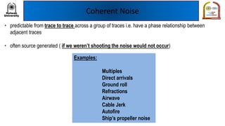 Coherent Noise
• predictable from trace to trace across a group of traces i.e. have a phase relationship between
adjacent traces
• often source generated ( if we weren’t shooting the noise would not occur)
Examples:
Multiples
Direct arrivals
Ground roll
Refractions
Airwave
Cable Jerk
Autofire
Ship’s propeller noise
 