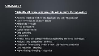 Virtually all processing projects will require the following:
• Accurate locating of shots and receivers and their relationship
• Time-correction to a known datum
• Amplitude recovery
• Noise attenuation
• Signal enhancement
• Cmp gathering
• Demultiple
• Normal move-out correction (including muting any noise introduced)
• Residual time-corrections (land data)
• Correction for smearing within a cmp - dip-moveout correction
• Data reduction - stacking
• Repositioning / imaging - Migration
 
