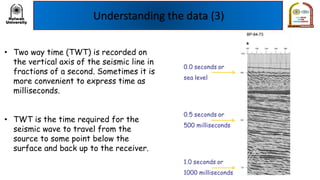 Understanding the data (3)
• Two way time (TWT) is recorded on
the vertical axis of the seismic line in
fractions of a second. Sometimes it is
more convenient to express time as
milliseconds.
• TWT is the time required for the
seismic wave to travel from the
source to some point below the
surface and back up to the receiver.
 