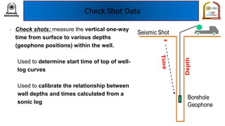 Check Shot Data
• Check shots: measure the vertical one-way
time from surface to various depths
(geophone positions) within the well.
– Used to determine start time of top of well-
log curves
– Used to calibrate the relationship between
well depths and times calculated from a
sonic log
 
