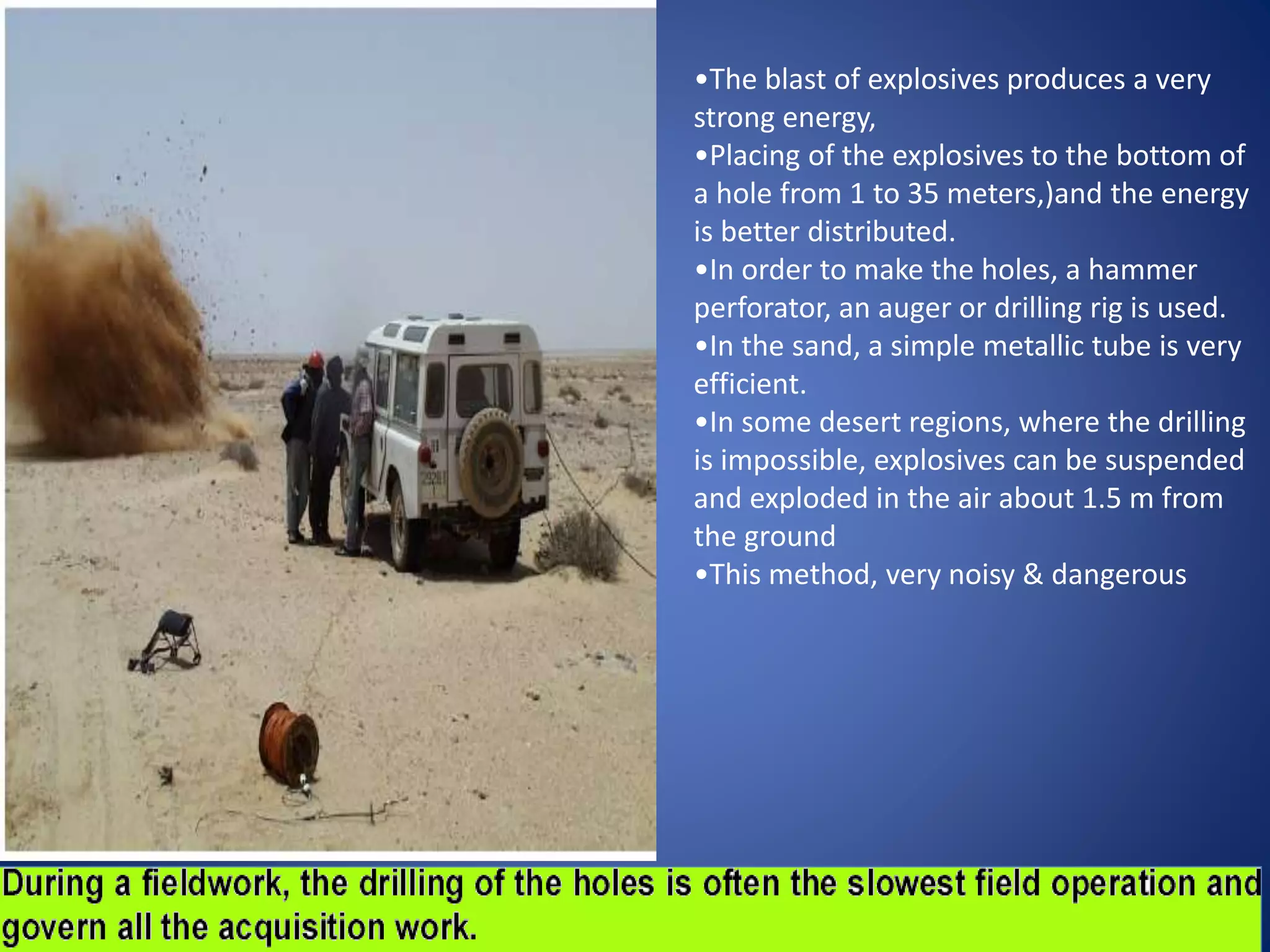•The blast of explosives produces a very
strong energy,
•Placing of the explosives to the bottom of
a hole from 1 to 35 meters,)and the energy
is better distributed.
•In order to make the holes, a hammer
perforator, an auger or drilling rig is used.
•In the sand, a simple metallic tube is very
efficient.
•In some desert regions, where the drilling
is impossible, explosives can be suspended
and exploded in the air about 1.5 m from
the ground
•This method, very noisy & dangerous
 