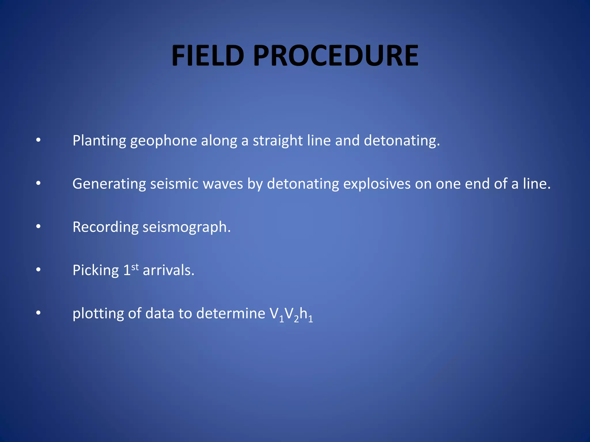 FIELD PROCEDURE
• Planting geophone along a straight line and detonating.
• Generating seismic waves by detonating explosives on one end of a line.
• Recording seismograph.
• Picking 1st arrivals.
• plotting of data to determine V1V2h1
 