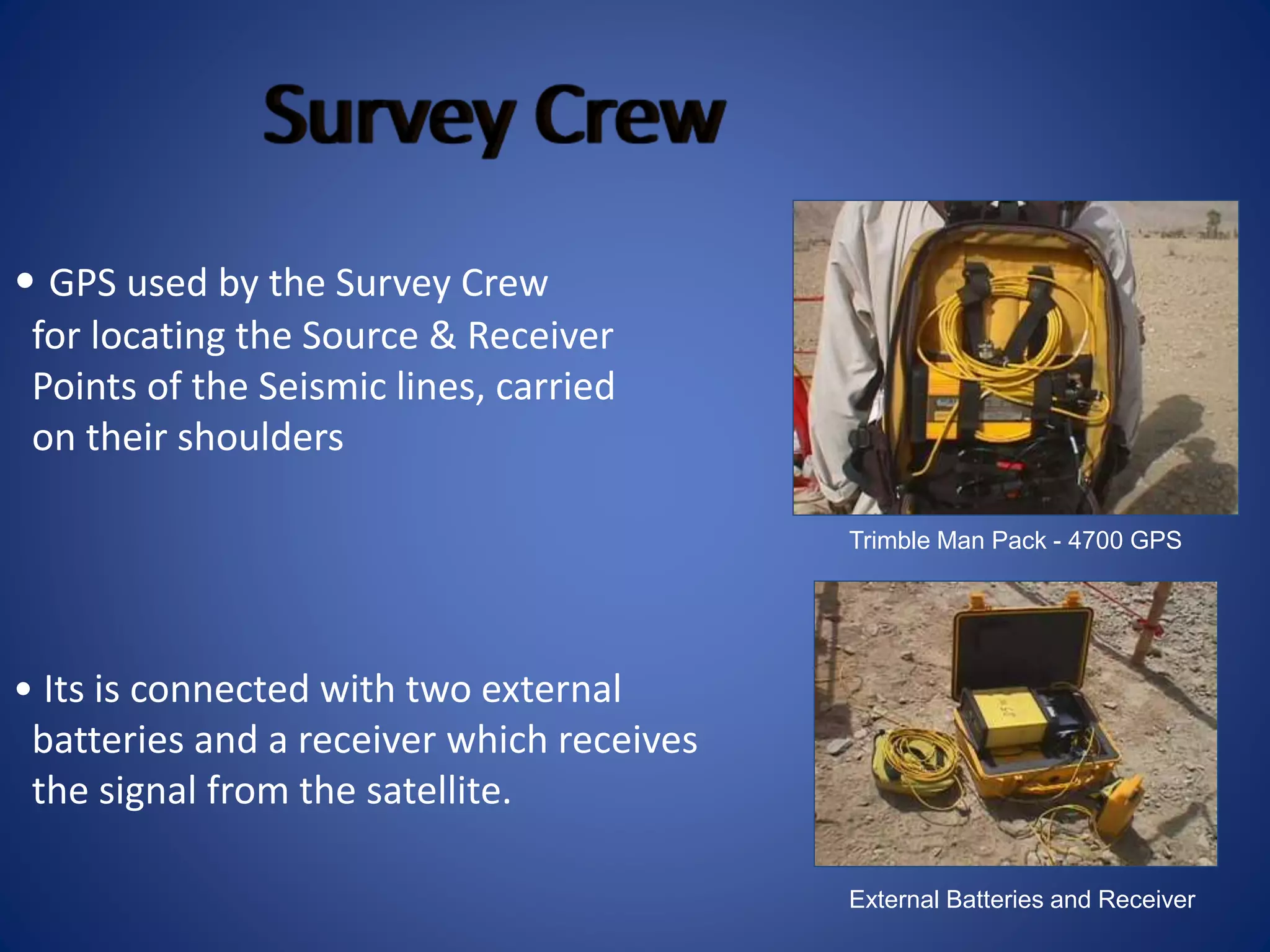 Trimble Man Pack - 4700 GPS
• GPS used by the Survey Crew
for locating the Source & Receiver
Points of the Seismic lines, carried
on their shoulders
External Batteries and Receiver
• Its is connected with two external
batteries and a receiver which receives
the signal from the satellite.
 