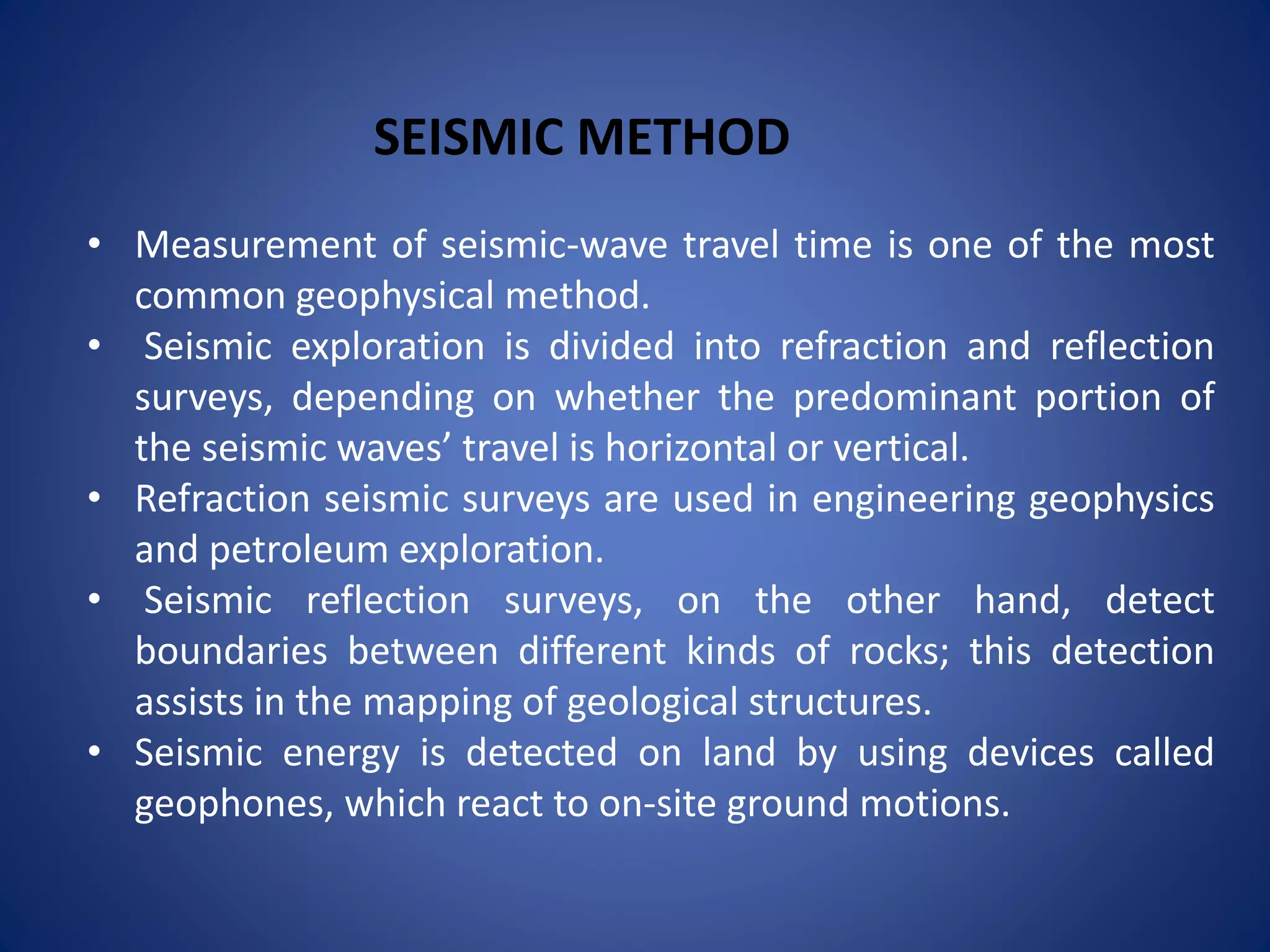 • Measurement of seismic-wave travel time is one of the most
common geophysical method.
• Seismic exploration is divided into refraction and reflection
surveys, depending on whether the predominant portion of
the seismic waves’ travel is horizontal or vertical.
• Refraction seismic surveys are used in engineering geophysics
and petroleum exploration.
• Seismic reflection surveys, on the other hand, detect
boundaries between different kinds of rocks; this detection
assists in the mapping of geological structures.
• Seismic energy is detected on land by using devices called
geophones, which react to on-site ground motions.
SEISMIC METHOD
 