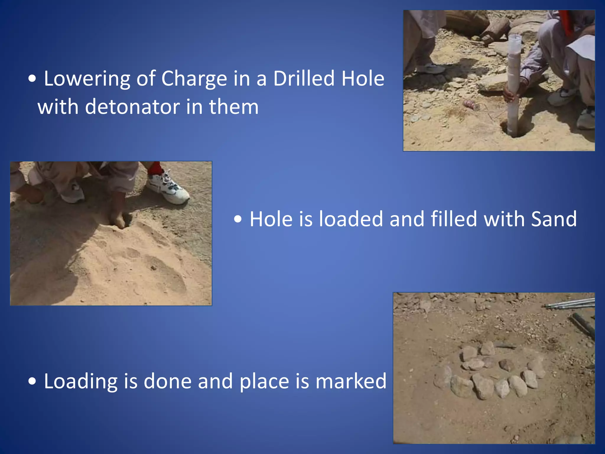 • Lowering of Charge in a Drilled Hole
with detonator in them
• Hole is loaded and filled with Sand
• Loading is done and place is marked
 