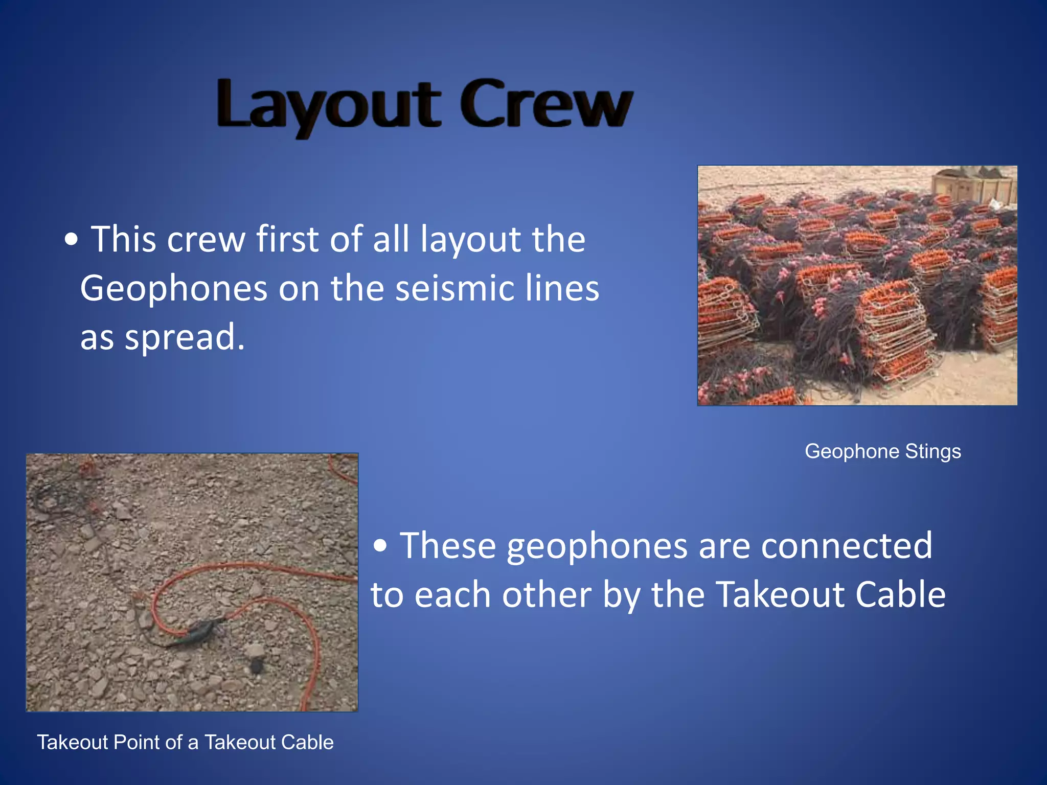 Geophone Stings
Takeout Point of a Takeout Cable
• This crew first of all layout the
Geophones on the seismic lines
as spread.
• These geophones are connected
to each other by the Takeout Cable
 