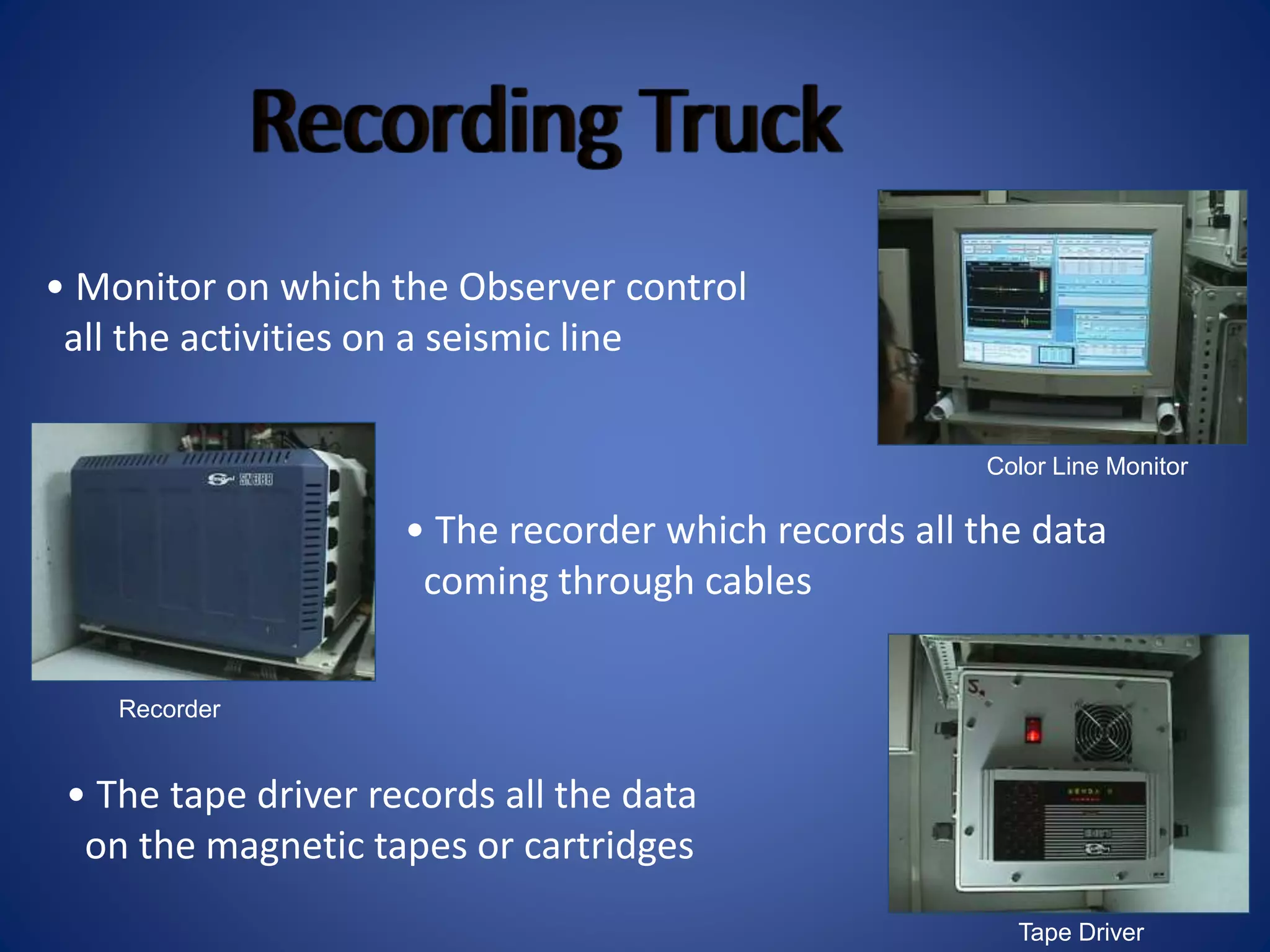 Color Line Monitor
Recorder
Tape Driver
• Monitor on which the Observer control
all the activities on a seismic line
• The recorder which records all the data
coming through cables
• The tape driver records all the data
on the magnetic tapes or cartridges
 
