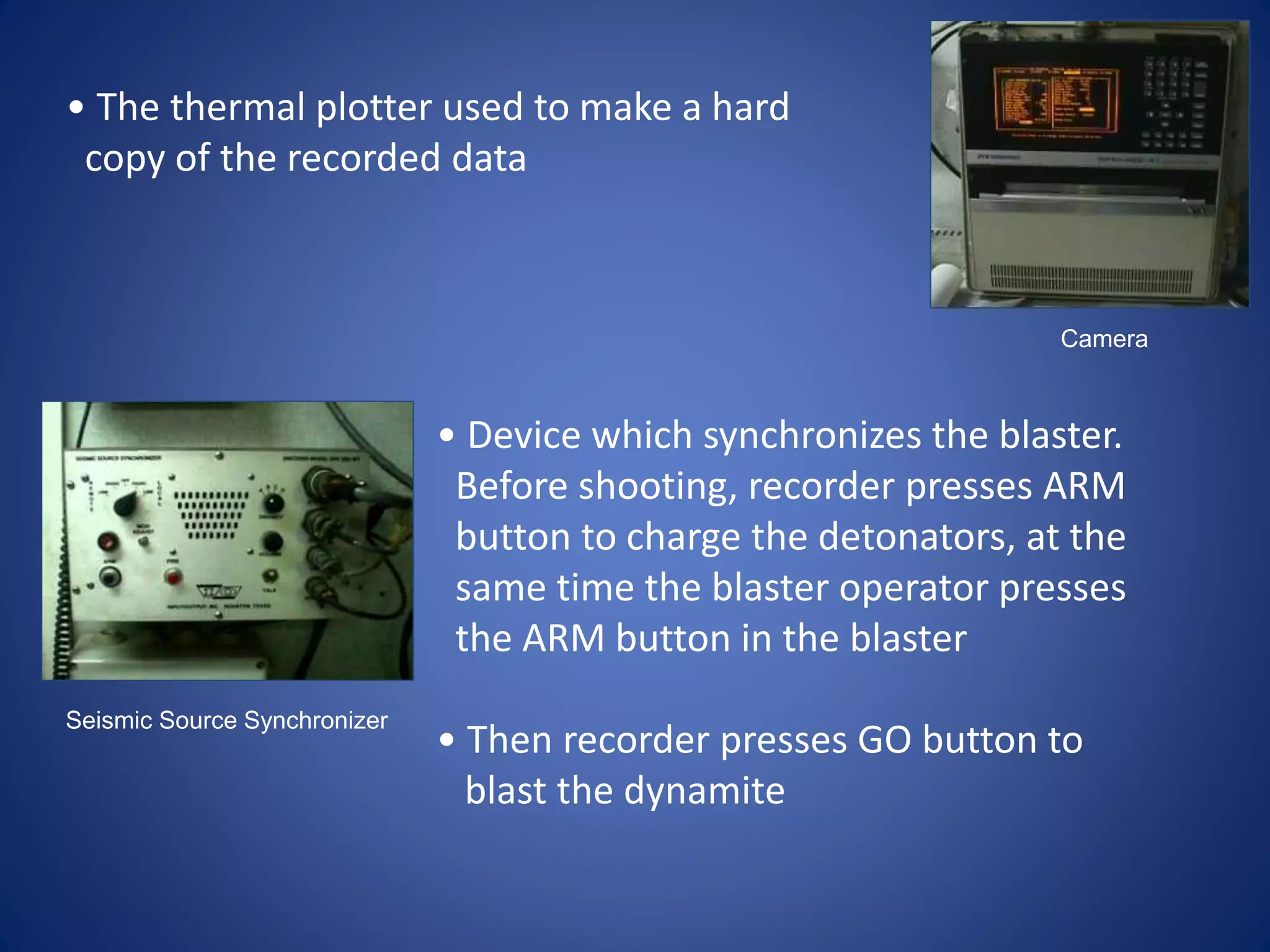 Camera
Seismic Source Synchronizer
• The thermal plotter used to make a hard
copy of the recorded data
• Device which synchronizes the blaster.
Before shooting, recorder presses ARM
button to charge the detonators, at the
same time the blaster operator presses
the ARM button in the blaster
• Then recorder presses GO button to
blast the dynamite
 