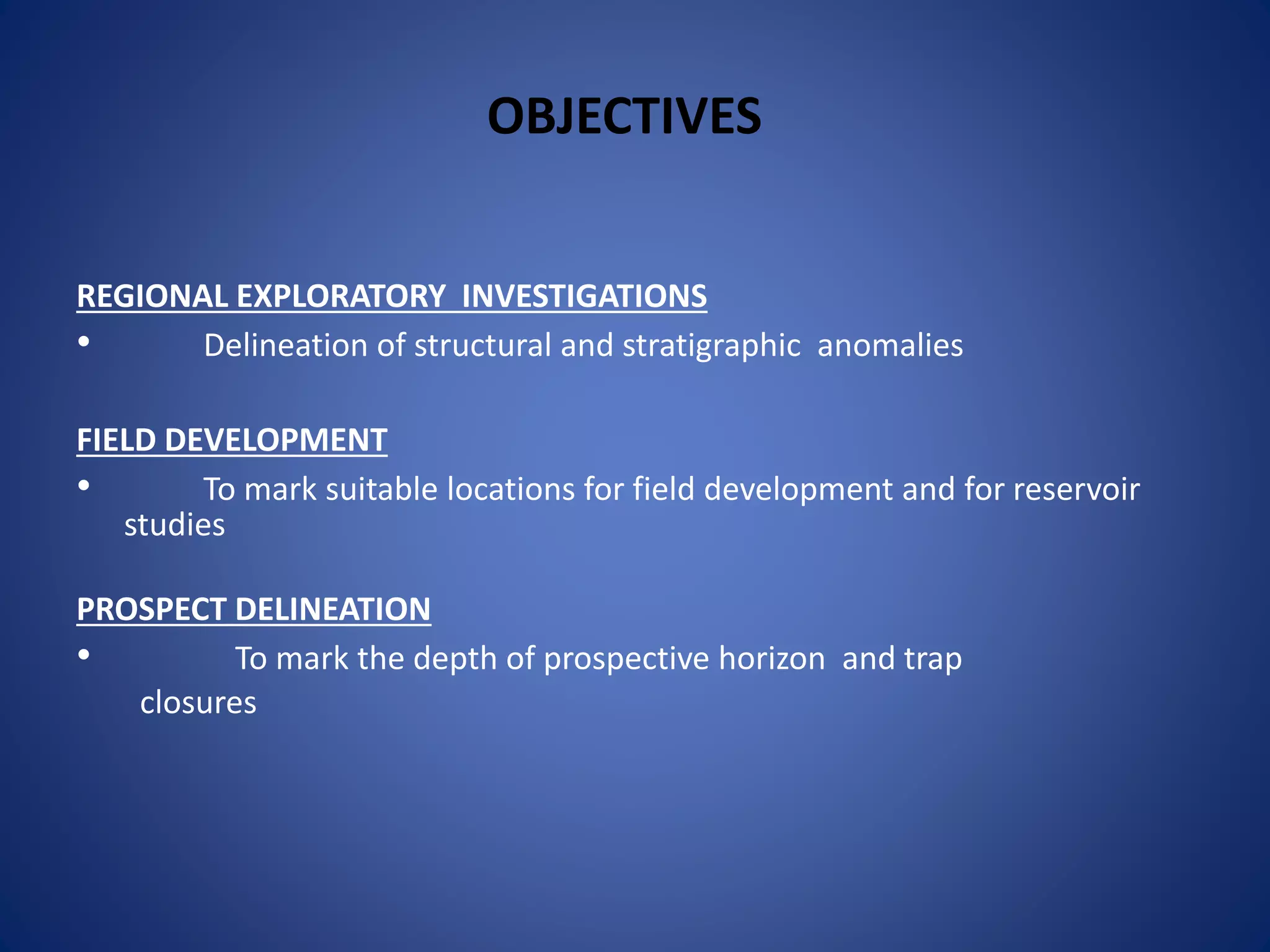 OBJECTIVES
REGIONAL EXPLORATORY INVESTIGATIONS
• Delineation of structural and stratigraphic anomalies
FIELD DEVELOPMENT
• To mark suitable locations for field development and for reservoir
studies
PROSPECT DELINEATION
• To mark the depth of prospective horizon and trap
closures
 
