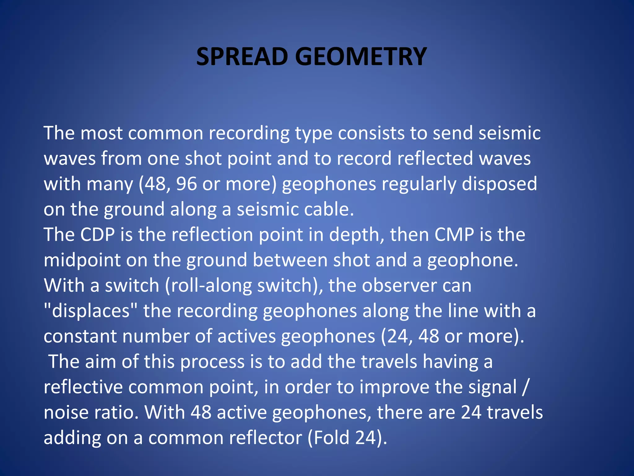 SPREAD GEOMETRY
The most common recording type consists to send seismic
waves from one shot point and to record reflected waves
with many (48, 96 or more) geophones regularly disposed
on the ground along a seismic cable.
The CDP is the reflection point in depth, then CMP is the
midpoint on the ground between shot and a geophone.
With a switch (roll-along switch), the observer can
"displaces" the recording geophones along the line with a
constant number of actives geophones (24, 48 or more).
The aim of this process is to add the travels having a
reflective common point, in order to improve the signal /
noise ratio. With 48 active geophones, there are 24 travels
adding on a common reflector (Fold 24).
 