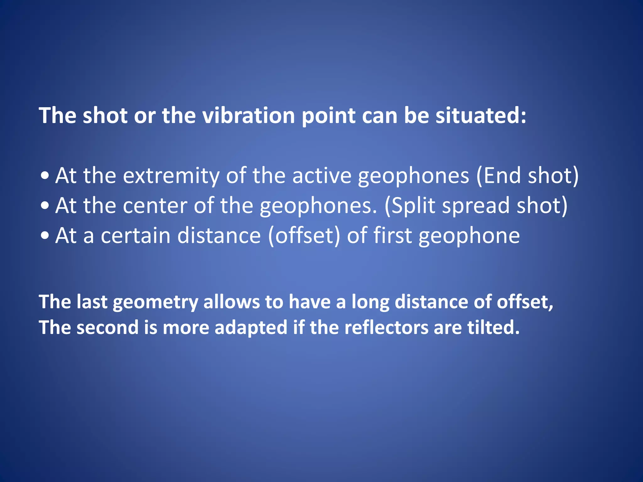 The shot or the vibration point can be situated:
• At the extremity of the active geophones (End shot)
• At the center of the geophones. (Split spread shot)
• At a certain distance (offset) of first geophone
The last geometry allows to have a long distance of offset,
The second is more adapted if the reflectors are tilted.
 