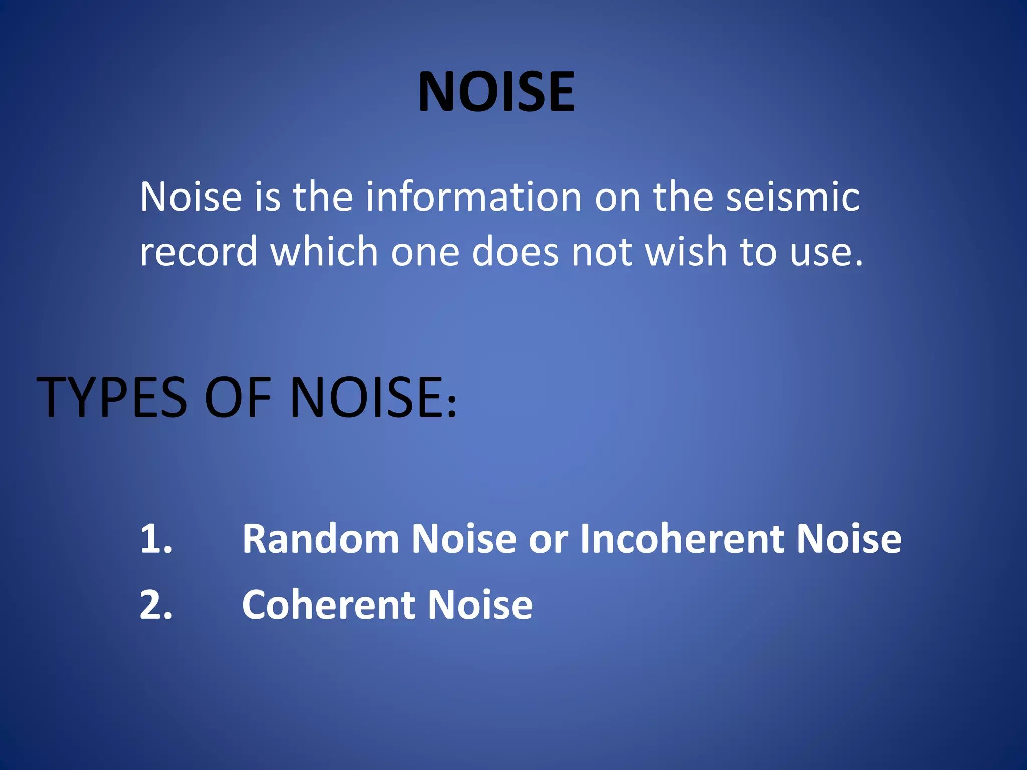 NOISE
Noise is the information on the seismic
record which one does not wish to use.
TYPES OF NOISE:
1. Random Noise or Incoherent Noise
2. Coherent Noise
 