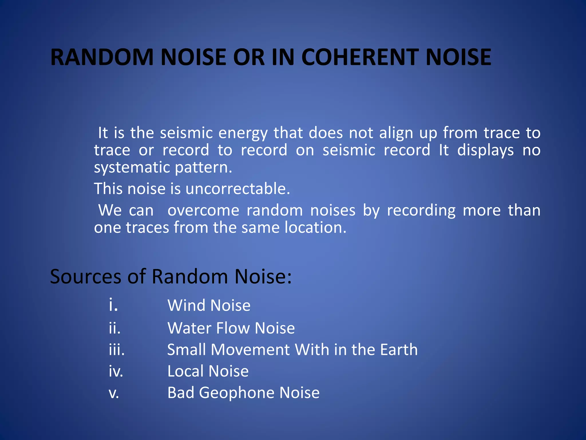 RANDOM NOISE OR IN COHERENT NOISE
It is the seismic energy that does not align up from trace to
trace or record to record on seismic record It displays no
systematic pattern.
This noise is uncorrectable.
We can overcome random noises by recording more than
one traces from the same location.
Sources of Random Noise:
i. Wind Noise
ii. Water Flow Noise
iii. Small Movement With in the Earth
iv. Local Noise
v. Bad Geophone Noise
 