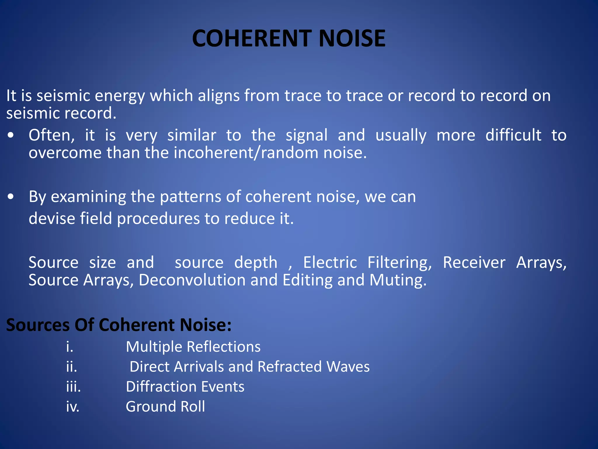 COHERENT NOISE
It is seismic energy which aligns from trace to trace or record to record on
seismic record.
• Often, it is very similar to the signal and usually more difficult to
overcome than the incoherent/random noise.
• By examining the patterns of coherent noise, we can
devise field procedures to reduce it.
Source size and source depth , Electric Filtering, Receiver Arrays,
Source Arrays, Deconvolution and Editing and Muting.
Sources Of Coherent Noise:
i. Multiple Reflections
ii. Direct Arrivals and Refracted Waves
iii. Diffraction Events
iv. Ground Roll
 