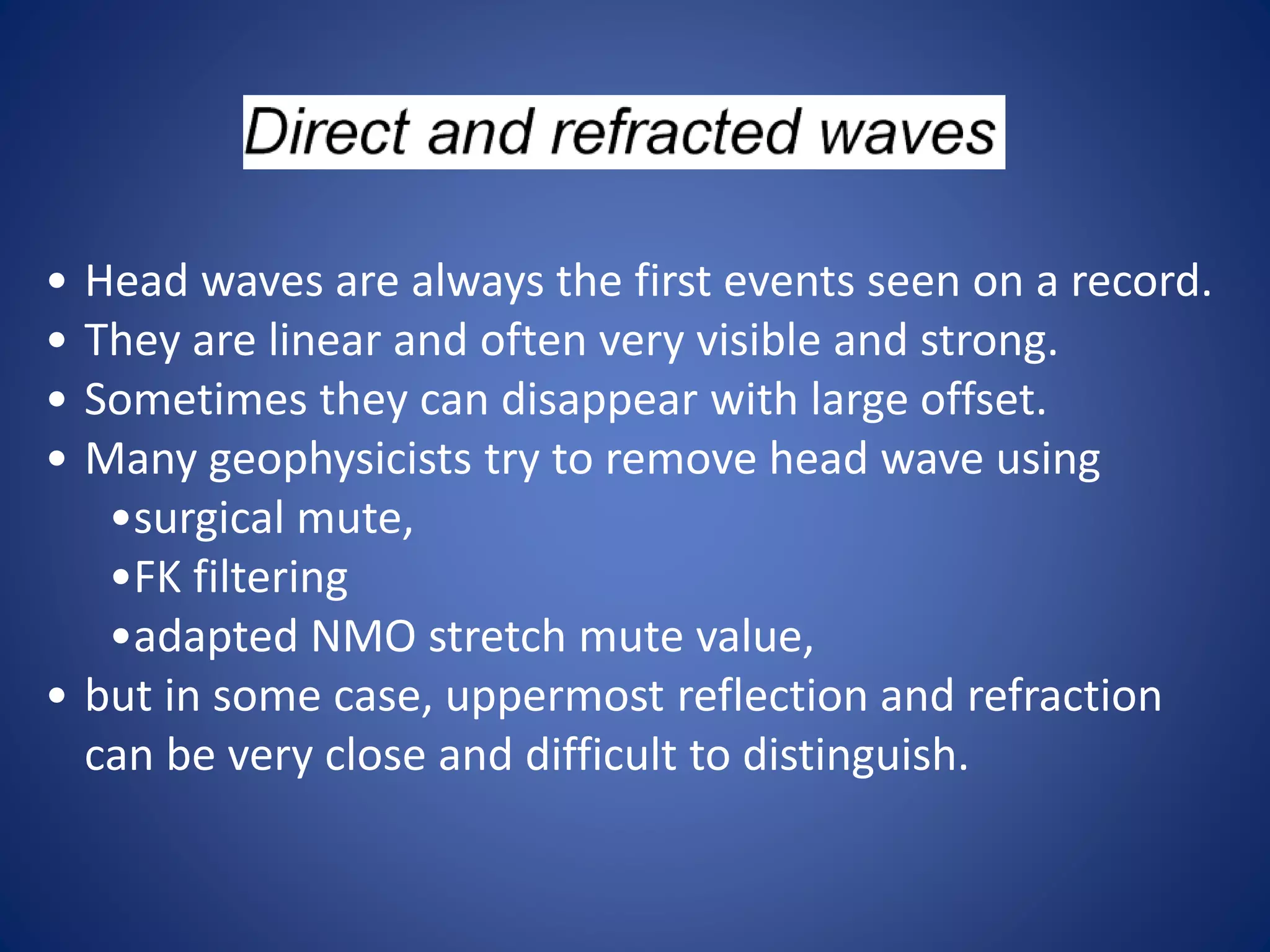 • Head waves are always the first events seen on a record.
• They are linear and often very visible and strong.
• Sometimes they can disappear with large offset.
• Many geophysicists try to remove head wave using
•surgical mute,
•FK filtering
•adapted NMO stretch mute value,
• but in some case, uppermost reflection and refraction
can be very close and difficult to distinguish.
 