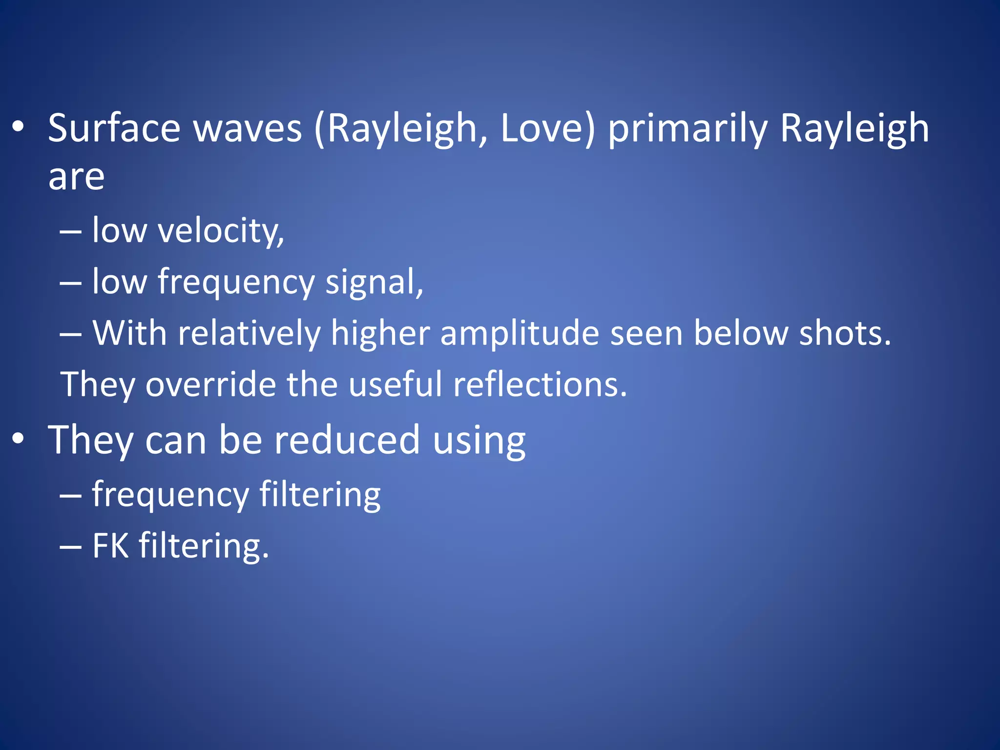 • Surface waves (Rayleigh, Love) primarily Rayleigh
are
– low velocity,
– low frequency signal,
– With relatively higher amplitude seen below shots.
They override the useful reflections.
• They can be reduced using
– frequency filtering
– FK filtering.
 