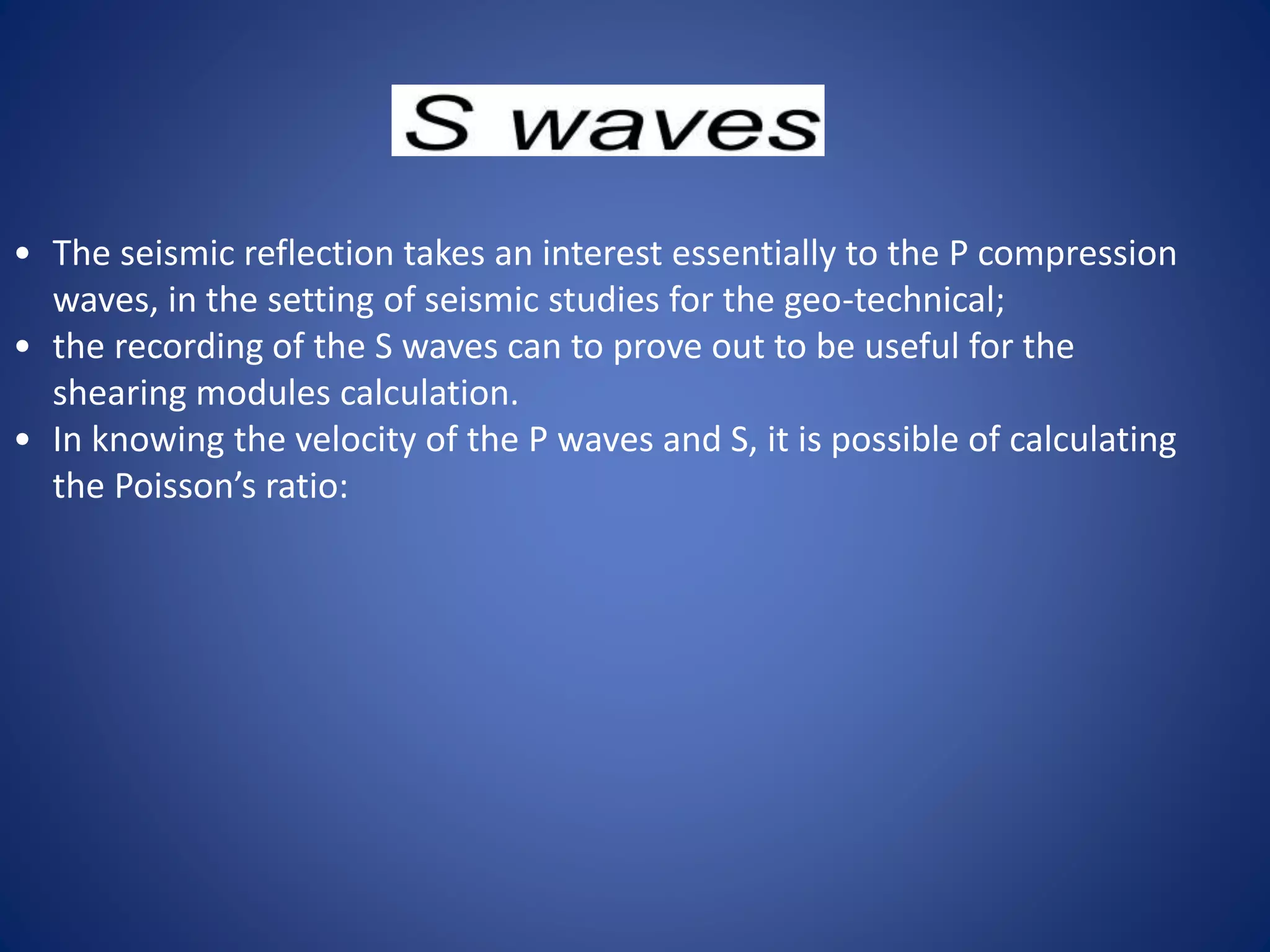 • The seismic reflection takes an interest essentially to the P compression
waves, in the setting of seismic studies for the geo-technical;
• the recording of the S waves can to prove out to be useful for the
shearing modules calculation.
• In knowing the velocity of the P waves and S, it is possible of calculating
the Poisson’s ratio:
 