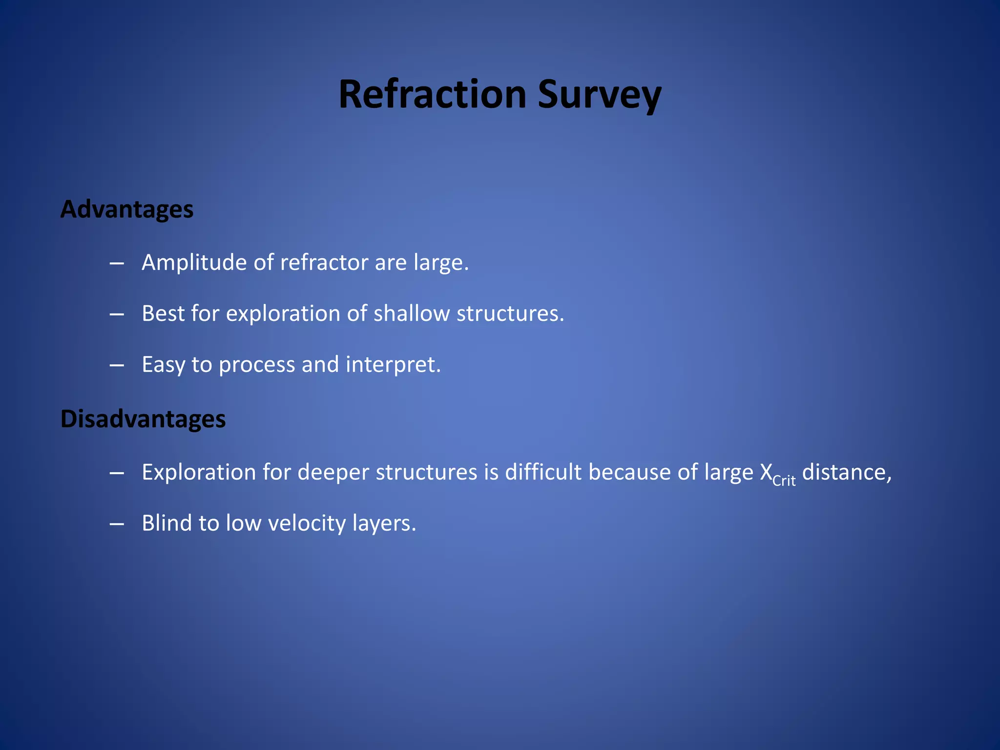 Refraction Survey
Advantages
– Amplitude of refractor are large.
– Best for exploration of shallow structures.
– Easy to process and interpret.
Disadvantages
– Exploration for deeper structures is difficult because of large XCrit distance,
– Blind to low velocity layers.
 