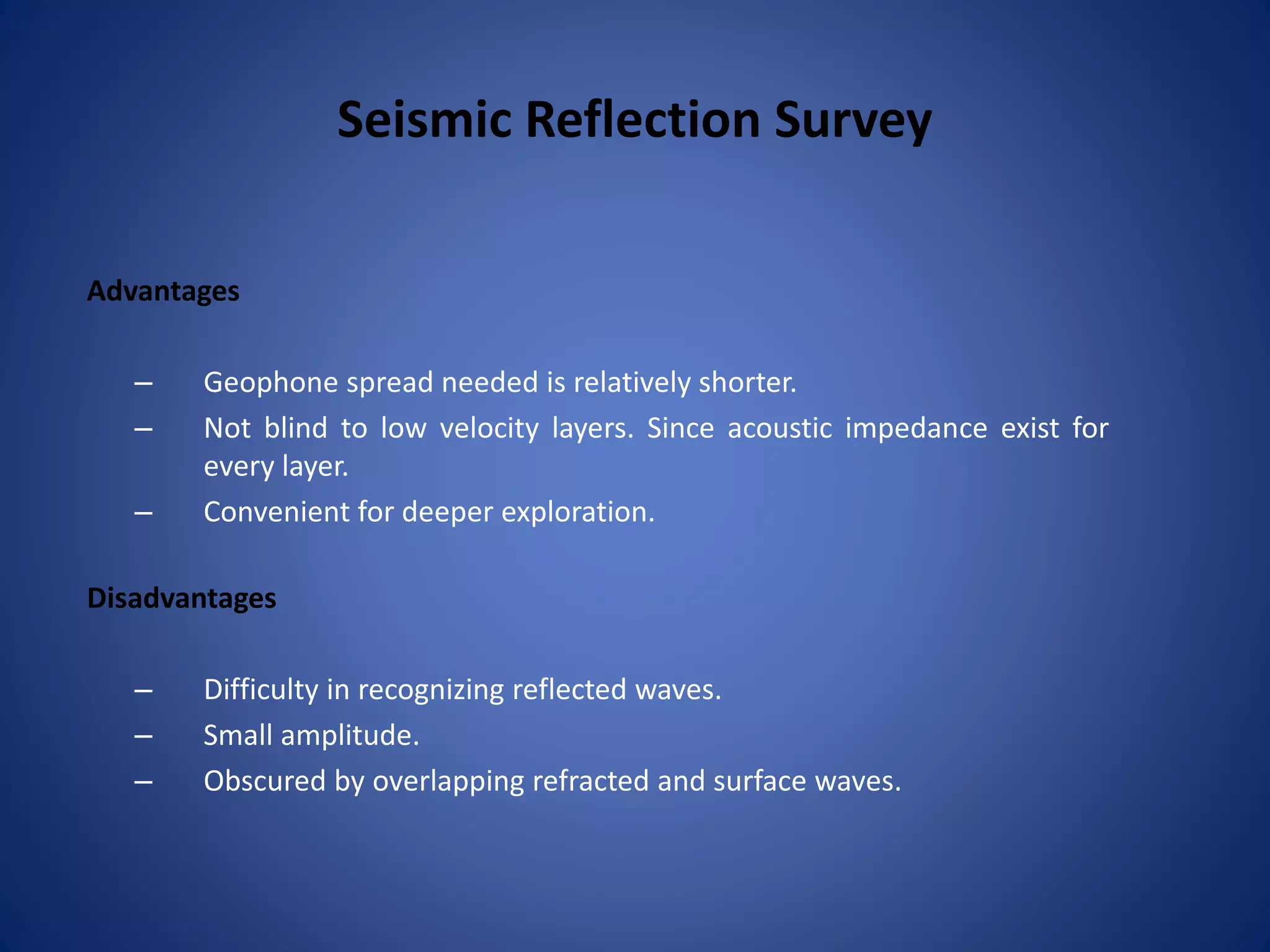 Seismic Reflection Survey
Advantages
– Geophone spread needed is relatively shorter.
– Not blind to low velocity layers. Since acoustic impedance exist for
every layer.
– Convenient for deeper exploration.
Disadvantages
– Difficulty in recognizing reflected waves.
– Small amplitude.
– Obscured by overlapping refracted and surface waves.
 