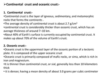 Continental crust and oceanic crust:-
1. Continental crust:-
•Continental crust is the layer of igneous, sedimentary, and metamorphic
rocks that forms the continents .
•The average density of continental crust is about 2.7 g/cm3
•continental crust is considerably thicker than oceanic crust, which has an
average thickness of around 7–10 km.
•About 40% of Earth's surface is currently occupied by continental crust. It
makes up about 70% of the volume of Earth's crust.
2. Oceanic crust:-
•Oceanic crust is the uppermost layer of the oceanic portion of a tectonic
plate. It is composed of the upper oceanic crust
•Oceanic crust is primarily composed of mafic rocks, or sima, which is rich in
iron and magnesium.
•It is thinner than continental crust, or sial, generally less than 10 kilometers
thick
• it is denser, having a mean density of about 3.0 grams per cubic centimeter
 