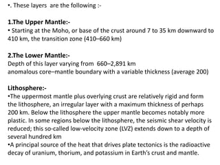 •. These layers are the following :-
1.The Upper Mantle:-
• Starting at the Moho, or base of the crust around 7 to 35 km downward to
410 km, the transition zone (410–660 km)
2.The Lower Mantle:-
Depth of this layer varying from 660–2,891 km
anomalous core–mantle boundary with a variable thickness (average 200)
Lithosphere:-
•The uppermost mantle plus overlying crust are relatively rigid and form
the lithosphere, an irregular layer with a maximum thickness of perhaps
200 km. Below the lithosphere the upper mantle becomes notably more
plastic. In some regions below the lithosphere, the seismic shear velocity is
reduced; this so-called low-velocity zone (LVZ) extends down to a depth of
several hundred km
•A principal source of the heat that drives plate tectonics is the radioactive
decay of uranium, thorium, and potassium in Earth’s crust and mantle.
 
