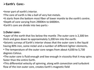 Earth’s Core:-
•Inner part of earth’s interior.
•The core of earth is like a ball of very hot metals.
•It starts from the bottom most fiber of lower mantle to the earth’s centre.
•Depth of core varying from 2900Km to 6400Km.
•Earth’s core are divide into two parts:-
1.Outer core:-
•Layer of the earth that lies below the mantle .The outer core is 2,300 km
thick and goes down to approximately 5,200 km into the earth.
•Seismic surveys of Earth's interior shows that the outer core is the liquid
having 80% iron, some nickel and a number of different lighter elements.
• The temperature of the outer core ranges from about 4,030 to 5,730
degrees Celsius.
•The outer core is fluid enough and low enough in viscosity that it may spins
faster than the entire Earth.
•This differential velocity of spinning, along with convection and turbulent
flow of the iron outer core, creates Earth's magnetic field
 