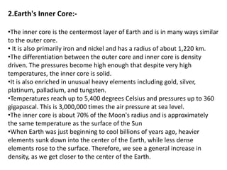 2.Earth's Inner Core:-
•The inner core is the centermost layer of Earth and is in many ways similar
to the outer core.
• It is also primarily iron and nickel and has a radius of about 1,220 km.
•The differentiation between the outer core and inner core is density
driven. The pressures become high enough that despite very high
temperatures, the inner core is solid.
•It is also enriched in unusual heavy elements including gold, silver,
platinum, palladium, and tungsten.
•Temperatures reach up to 5,400 degrees Celsius and pressures up to 360
gigapascal. This is 3,000,000 times the air pressure at sea level.
•The inner core is about 70% of the Moon's radius and is approximately
the same temperature as the surface of the Sun
•When Earth was just beginning to cool billions of years ago, heavier
elements sunk down into the center of the Earth, while less dense
elements rose to the surface. Therefore, we see a general increase in
density, as we get closer to the center of the Earth.
 