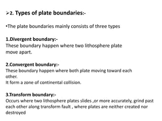 2. Types of plate boundaries:-
•The plate boundaries mainly consists of three types
1.Divergent boundary:-
These boundary happen where two lithosphere plate
move apart.
2.Convergent boundary:-
These boundary happen where both plate moving toward each
other.
It form a zone of continental collision.
3.Transform boundary:-
Occurs where two lithosphere plates slides ,or more accurately, grind past
each other along transform fault , where plates are neither created nor
destroyed
 