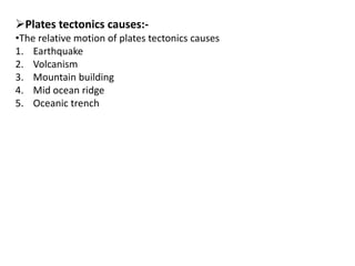 Plates tectonics causes:-
•The relative motion of plates tectonics causes
1. Earthquake
2. Volcanism
3. Mountain building
4. Mid ocean ridge
5. Oceanic trench
 