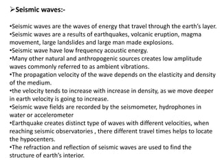 Seismic waves:-
•Seismic waves are the waves of energy that travel through the earth’s layer.
•Seismic waves are a results of earthquakes, volcanic eruption, magma
movement, large landslides and large man made explosions.
•Seismic wave have low frequency acoustic energy.
•Many other natural and anthropogenic sources creates low amplitude
waves commonly referred to as ambient vibrations.
•The propagation velocity of the wave depends on the elasticity and density
of the medium.
•the velocity tends to increase with increase in density, as we move deeper
in earth velocity is going to increase.
•Seismic wave fields are recorded by the seismometer, hydrophones in
water or accelerometer
•Earthquake creates distinct type of waves with different velocities, when
reaching seismic observatories , there different travel times helps to locate
the hypocenters.
•The refraction and reflection of seismic waves are used to find the
structure of earth’s interior.
 