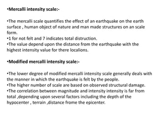 •Mercalli intensity scale:-
•The mercalli scale quantifies the effect of an earthquake on the earth
surface , human object of nature and man made structures on an scale
form.
•1 for not felt and 7 indicates total distruction.
•The value depend upon the distance from the earthquake with the
highest intensity value for there localions.
•Modified mercalli intensity scale:-
•The lower degree of modified mercalli intensity scale generally deals with
the manner in which the earthquake is felt by the people.
•The higher number of scale are based on observed structural damage.
•The correlation between magnitude and intensity intensity is far from
total ,depending upon several factors including the depth of the
hypocenter , terrain ,distance frome the epicenter.
 