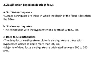 2.Classification based on depth of focus:-
a. Surface earthquake:-
•Surface earthquake are those in which the depth of the focus is less than
tha 10km.
b. Shallow earthquake:-
•The earthquake with the hypocenter at a depth of 10 to 50 km
c. Deep focus earthquake:-
•The deep focus earthquake or plutonic earthquake are those with
hypocenter located at depth more than 300 km
•Majority of deep focus earthquake are originated between 500 to 700
kms.
 