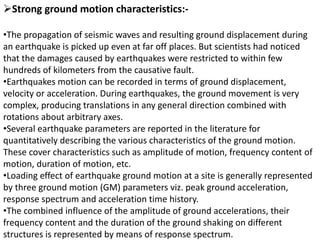 Strong ground motion characteristics:-
•The propagation of seismic waves and resulting ground displacement during
an earthquake is picked up even at far off places. But scientists had noticed
that the damages caused by earthquakes were restricted to within few
hundreds of kilometers from the causative fault.
•Earthquakes motion can be recorded in terms of ground displacement,
velocity or acceleration. During earthquakes, the ground movement is very
complex, producing translations in any general direction combined with
rotations about arbitrary axes.
•Several earthquake parameters are reported in the literature for
quantitatively describing the various characteristics of the ground motion.
These cover characteristics such as amplitude of motion, frequency content of
motion, duration of motion, etc.
•Loading effect of earthquake ground motion at a site is generally represented
by three ground motion (GM) parameters viz. peak ground acceleration,
response spectrum and acceleration time history.
•The combined influence of the amplitude of ground accelerations, their
frequency content and the duration of the ground shaking on different
structures is represented by means of response spectrum.
 