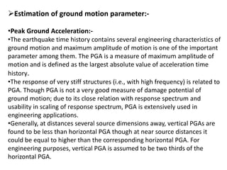 Estimation of ground motion parameter:-
•Peak Ground Acceleration:-
•The earthquake time history contains several engineering characteristics of
ground motion and maximum amplitude of motion is one of the important
parameter among them. The PGA is a measure of maximum amplitude of
motion and is defined as the largest absolute value of acceleration time
history.
•The response of very stiff structures (i.e., with high frequency) is related to
PGA. Though PGA is not a very good measure of damage potential of
ground motion; due to its close relation with response spectrum and
usability in scaling of response spectrum, PGA is extensively used in
engineering applications.
•Generally, at distances several source dimensions away, vertical PGAs are
found to be less than horizontal PGA though at near source distances it
could be equal to higher than the corresponding horizontal PGA. For
engineering purposes, vertical PGA is assumed to be two thirds of the
horizontal PGA.
 