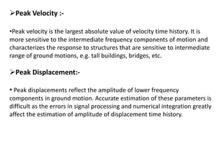 Peak Velocity :-
•Peak velocity is the largest absolute value of velocity time history. It is
more sensitive to the intermediate frequency components of motion and
characterizes the response to structures that are sensitive to intermediate
range of ground motions, e.g. tall buildings, bridges, etc.
Peak Displacement:-
• Peak displacements reflect the amplitude of lower frequency
components in ground motion. Accurate estimation of these parameters is
difficult as the errors in signal processing and numerical integration greatly
affect the estimation of amplitude of displacement time history.
 