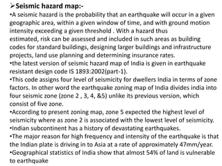 Seismic hazard map:-
•A seismic hazard is the probability that an earthquake will occur in a given
geographic area, within a given window of time, and with ground motion
intensity exceeding a given threshold . With a hazard thus
estimated, risk can be assessed and included in such areas as building
codes for standard buildings, designing larger buildings and infrastructure
projects, land use planning and determining insurance rates.
•the latest version of seismic hazard map of India is given in earthquake
resistant design code IS 1893:2002(part-1).
•This code assigns four level of seismicity for dwellers India in terms of zone
factors. In other word the earthquake zoning map of India divides india into
four seismic zone (zone 2 , 3, 4, &5) unlike its previous version, which
consist of five zone.
•According to present zoning map, zone 5 expected the highest level of
seismicity where as zone 2 is associated with the lowest level of seismicity.
•Indian subcontinent has a history of devastating earthquakes.
•The major reason for high frequency and intensity of the earthquake is that
the Indian plate is driving in to Asia at a rate of approximately 47mm/year.
•Geographical statistics of India show that almost 54% of land is vulnerable
to earthquake
 