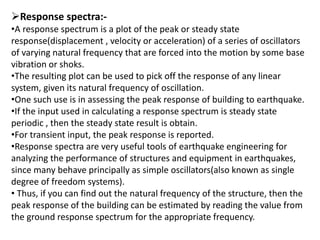 Response spectra:-
•A response spectrum is a plot of the peak or steady state
response(displacement , velocity or acceleration) of a series of oscillators
of varying natural frequency that are forced into the motion by some base
vibration or shoks.
•The resulting plot can be used to pick off the response of any linear
system, given its natural frequency of oscillation.
•One such use is in assessing the peak response of building to earthquake.
•If the input used in calculating a response spectrum is steady state
periodic , then the steady state result is obtain.
•For transient input, the peak response is reported.
•Response spectra are very useful tools of earthquake engineering for
analyzing the performance of structures and equipment in earthquakes,
since many behave principally as simple oscillators(also known as single
degree of freedom systems).
• Thus, if you can find out the natural frequency of the structure, then the
peak response of the building can be estimated by reading the value from
the ground response spectrum for the appropriate frequency.
 
