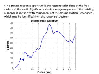 •The ground response spectrum is the response plot done at the free
surface of the earth. Significant seismic damage may occur if the building
response is 'in tune' with components of the ground motion (resonance),
which may be identified from the response spectrum
 