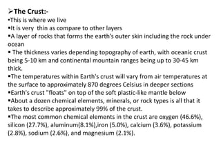 The Crust:-
•This is where we live
It is very thin as compare to other layers
A layer of rocks that forms the earth’s outer skin including the rock under
ocean
 The thickness varies depending topography of earth, with oceanic crust
being 5-10 km and continental mountain ranges being up to 30-45 km
thick.
The temperatures within Earth's crust will vary from air temperatures at
the surface to approximately 870 degrees Celsius in deeper sections
Earth's crust "floats" on top of the soft plastic-like mantle below
About a dozen chemical elements, minerals, or rock types is all that it
takes to describe approximately 99% of the crust.
The most common chemical elements in the crust are oxygen (46.6%),
silicon (27.7%), aluminum(8.1%),iron (5.0%), calcium (3.6%), potassium
(2.8%), sodium (2.6%), and magnesium (2.1%).
 