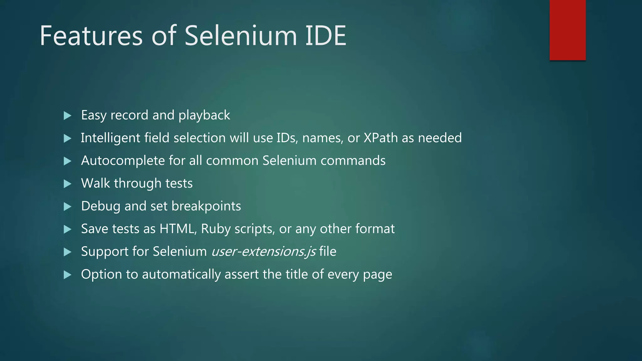 Features of Selenium IDE
 Easy record and playback
 Intelligent field selection will use IDs, names, or XPath as needed
 Autocomplete for all common Selenium commands
 Walk through tests
 Debug and set breakpoints
 Save tests as HTML, Ruby scripts, or any other format
 Support for Selenium user-extensions.js file
 Option to automatically assert the title of every page
 
