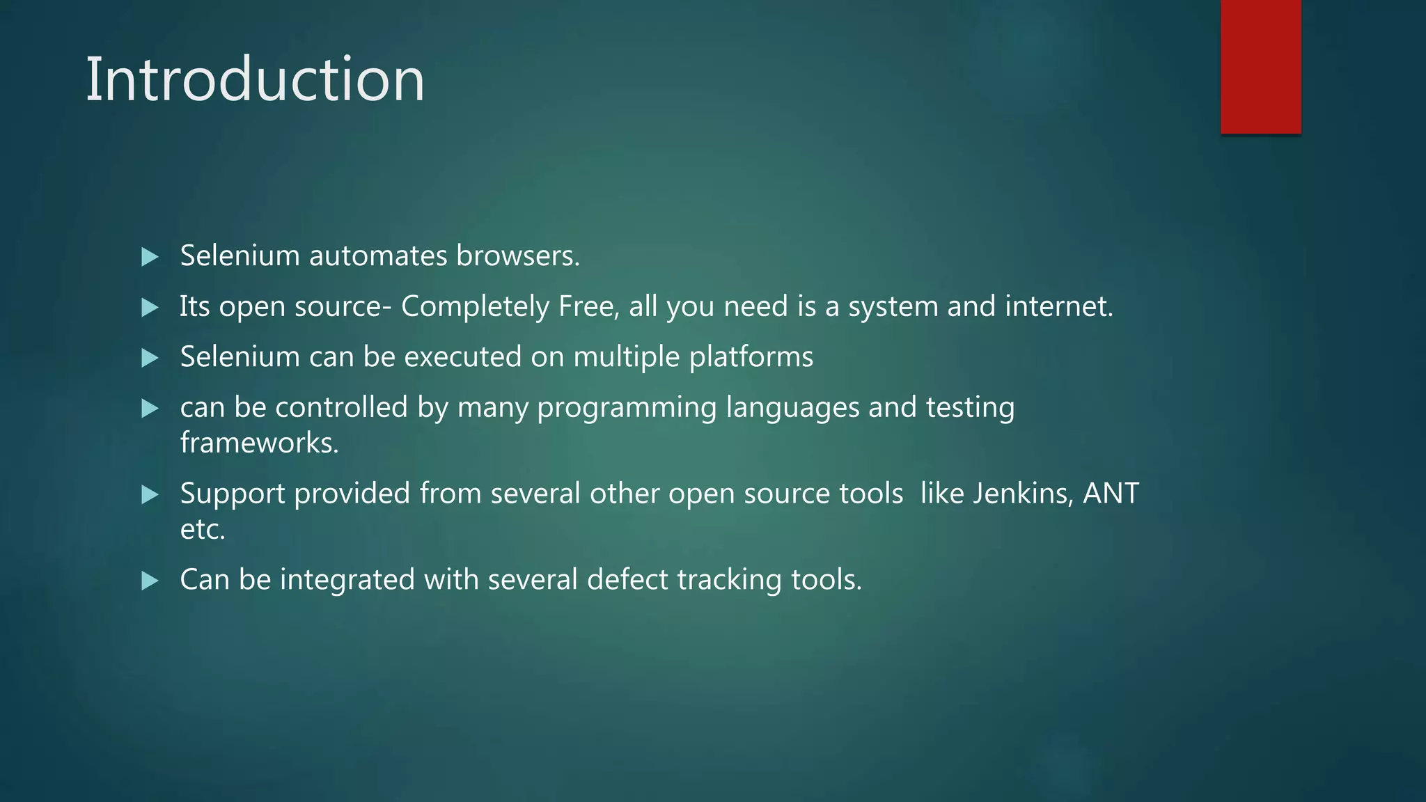Introduction
 Selenium automates browsers.
 Its open source- Completely Free, all you need is a system and internet.
 Selenium can be executed on multiple platforms
 can be controlled by many programming languages and testing
frameworks.
 Support provided from several other open source tools like Jenkins, ANT
etc.
 Can be integrated with several defect tracking tools.
 