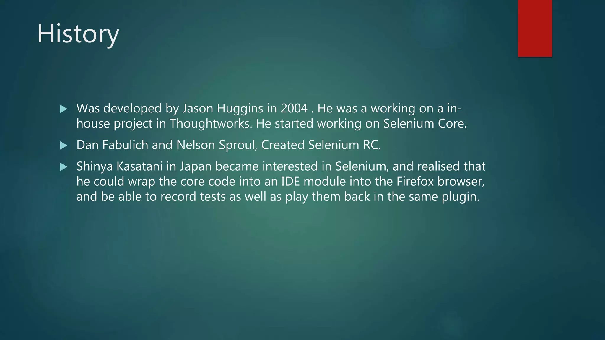 History
 Was developed by Jason Huggins in 2004 . He was a working on a in-
house project in Thoughtworks. He started working on Selenium Core.
 Dan Fabulich and Nelson Sproul, Created Selenium RC.
 Shinya Kasatani in Japan became interested in Selenium, and realised that
he could wrap the core code into an IDE module into the Firefox browser,
and be able to record tests as well as play them back in the same plugin.
 