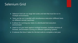 Selenium Grid
 Selenium Grid can run large test suites and test that must be run in
multiple environments
 Tests can be run in parallel with simultaneous execution (different tests
on different remote machines)
 It allows for running your tests in a distributed test execution
environment
 Used to run your tests against multiple browsers, multiple versions of
browser, and browsers running on different operating systems
 It reduces the time it takes for the test suite to complete a test pass
 